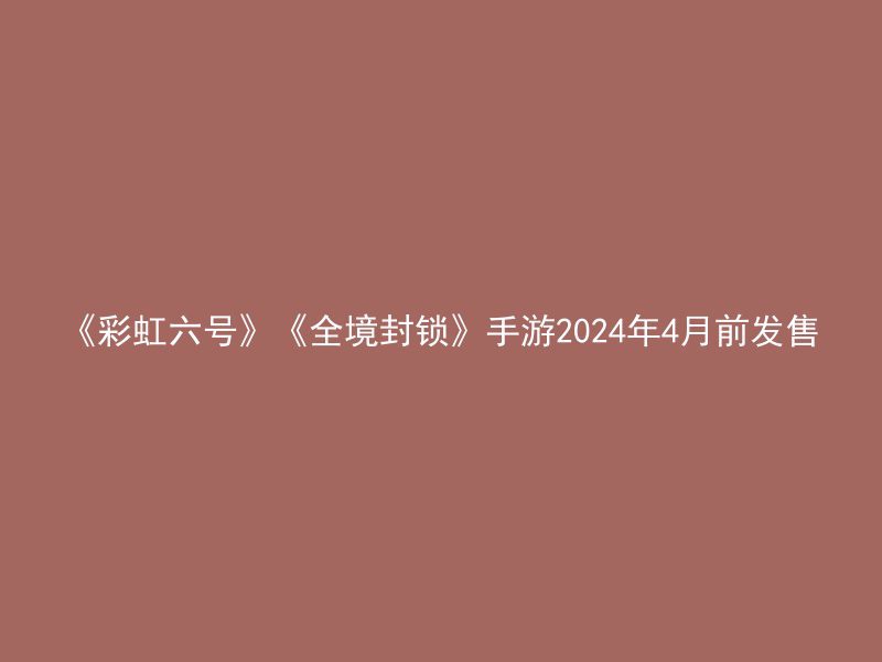 《彩虹六号》《全境封锁》手游2024年4月前发售