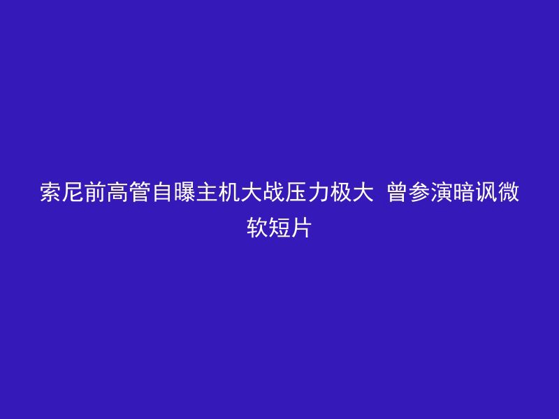 索尼前高管自曝主机大战压力极大 曾参演暗讽微软短片