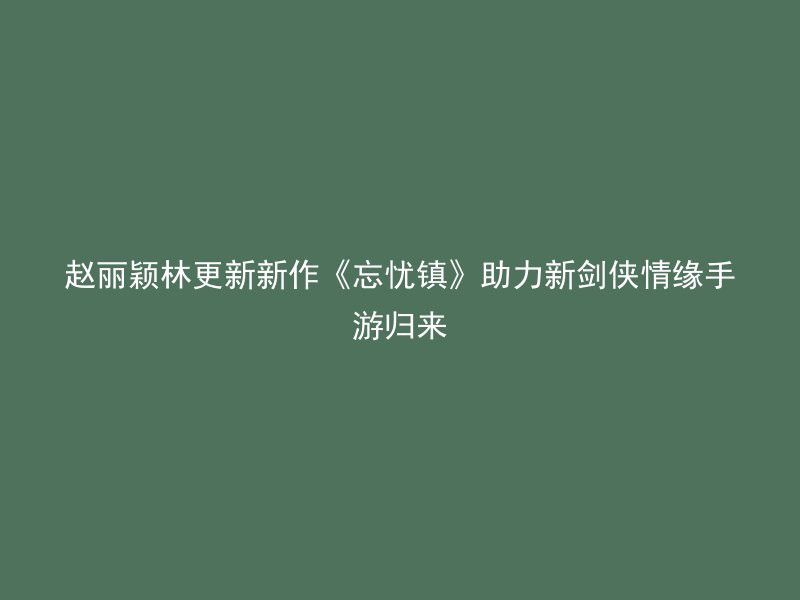 赵丽颖林更新新作《忘忧镇》助力新剑侠情缘手游归来