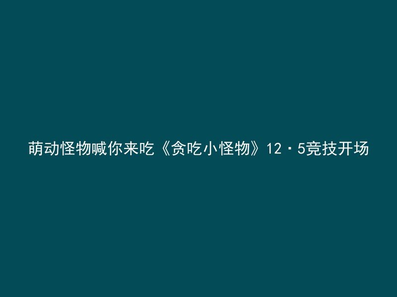 萌动怪物喊你来吃《贪吃小怪物》12·5竞技开场