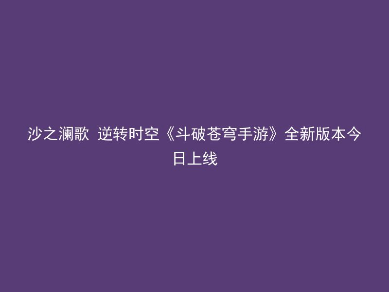 沙之澜歌 逆转时空《斗破苍穹手游》全新版本今日上线