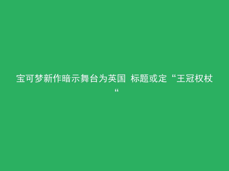 宝可梦新作暗示舞台为英国 标题或定“王冠权杖“