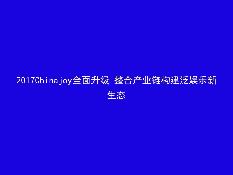 2017Chinajoy全面升级 整合产业链构建泛娱乐新生态