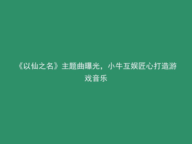 《以仙之名》主题曲曝光，小牛互娱匠心打造游戏音乐