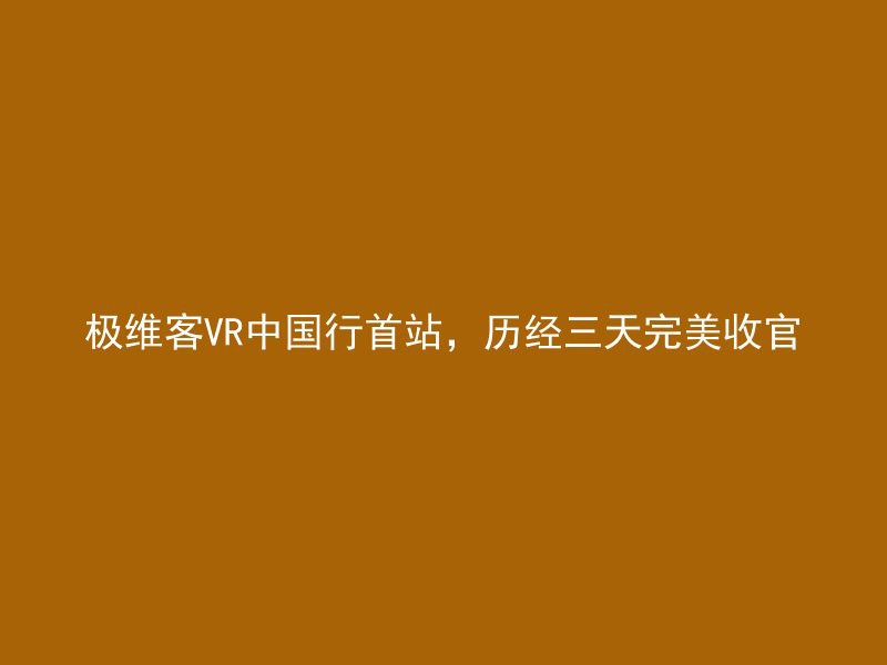 极维客VR中国行首站，历经三天完美收官