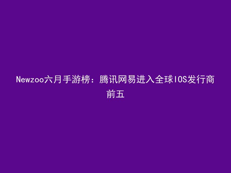 Newzoo六月手游榜：腾讯网易进入全球IOS发行商前五