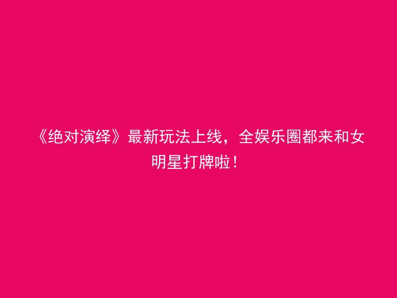 《绝对演绎》最新玩法上线，全娱乐圈都来和女明星打牌啦！