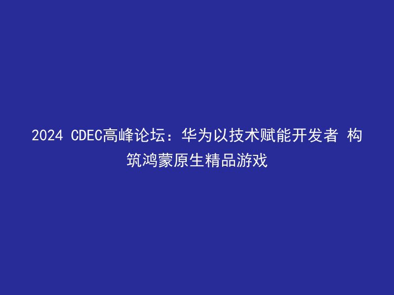 2024 CDEC高峰论坛：华为以技术赋能开发者 构筑鸿蒙原生精品游戏