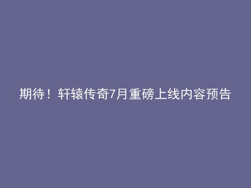 期待！轩辕传奇7月重磅上线内容预告