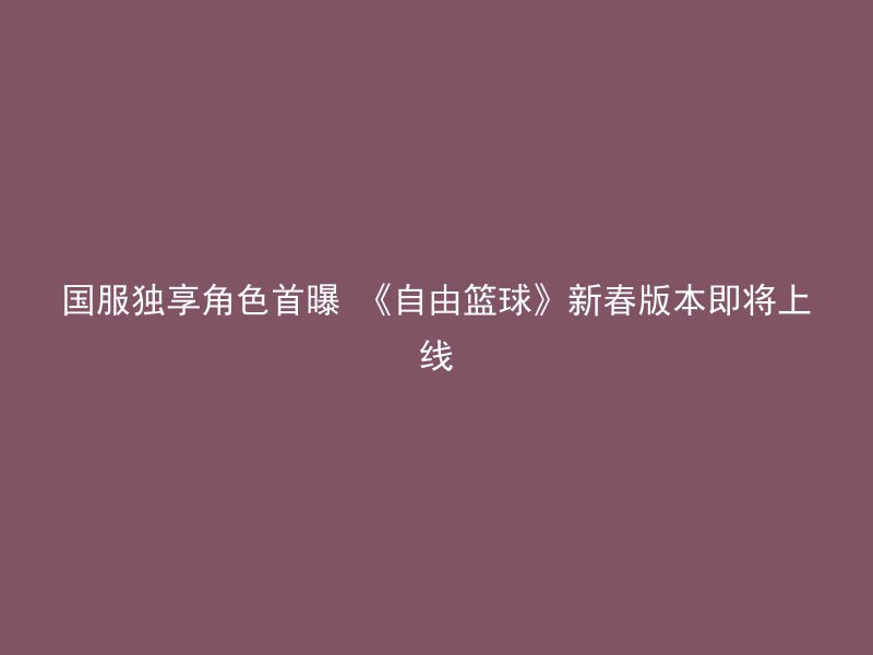 国服独享角色首曝 《自由篮球》新春版本即将上线