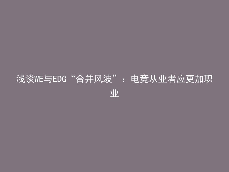 浅谈WE与EDG“合并风波”：电竞从业者应更加职业