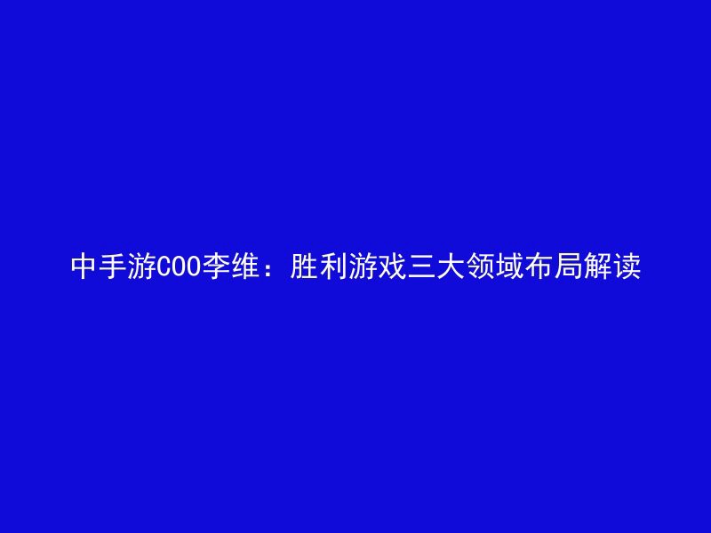 中手游COO李维：胜利游戏三大领域布局解读