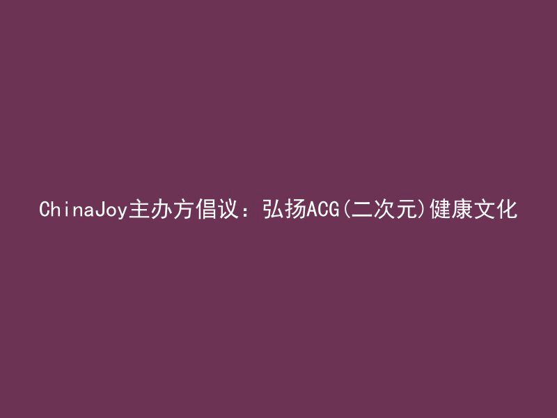 ChinaJoy主办方倡议：弘扬ACG(二次元)健康文化