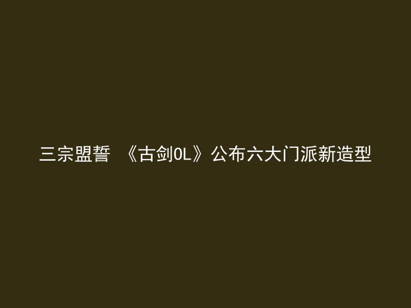 三宗盟誓 《古剑OL》公布六大门派新造型