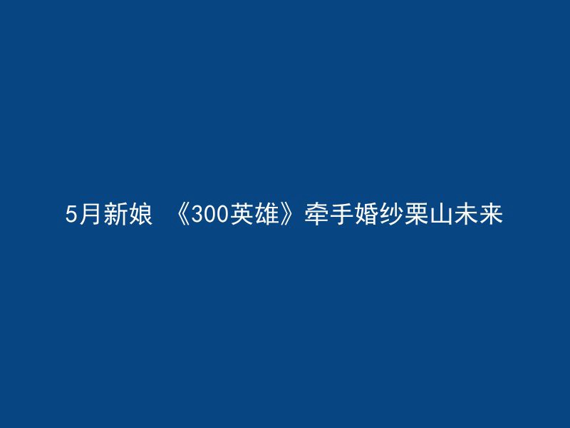 5月新娘 《300英雄》牵手婚纱栗山未来