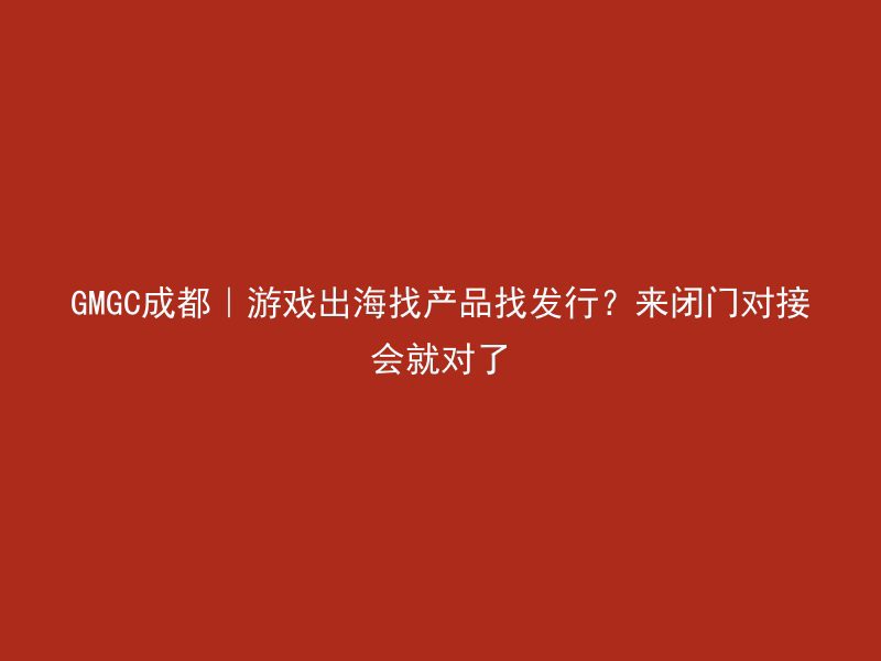 GMGC成都｜游戏出海找产品找发行？来闭门对接会就对了