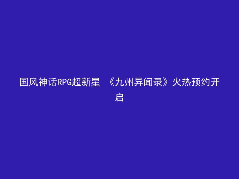 国风神话RPG超新星 《九州异闻录》火热预约开启