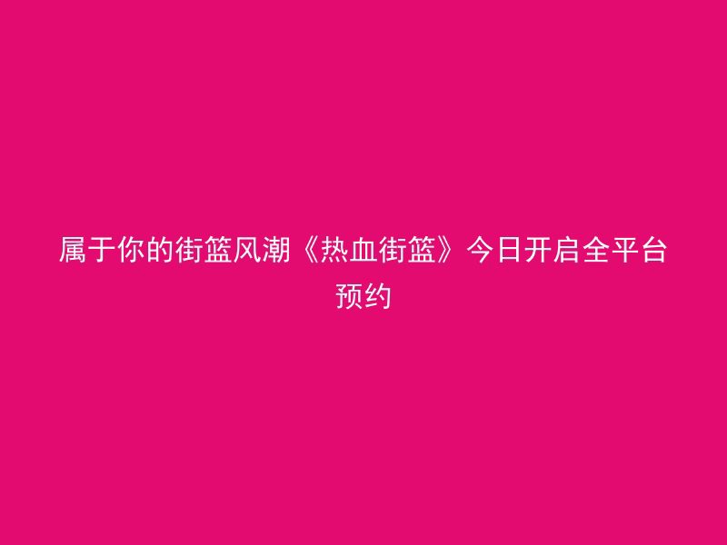 属于你的街篮风潮《热血街篮》今日开启全平台预约