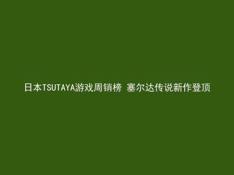 日本TSUTAYA游戏周销榜 塞尔达传说新作登顶