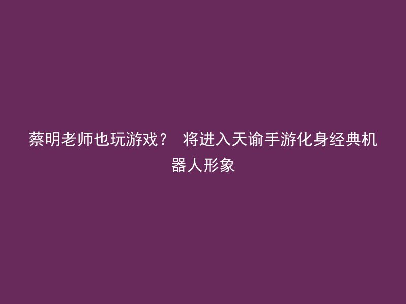 蔡明老师也玩游戏？ 将进入天谕手游化身经典机器人形象