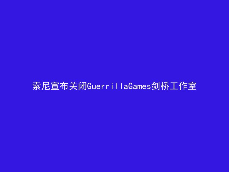 索尼宣布关闭GuerrillaGames剑桥工作室