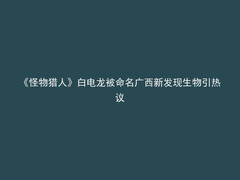 《怪物猎人》白电龙被命名广西新发现生物引热议