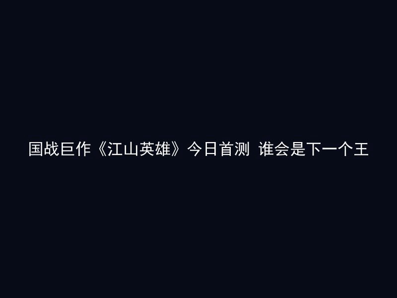 国战巨作《江山英雄》今日首测 谁会是下一个王