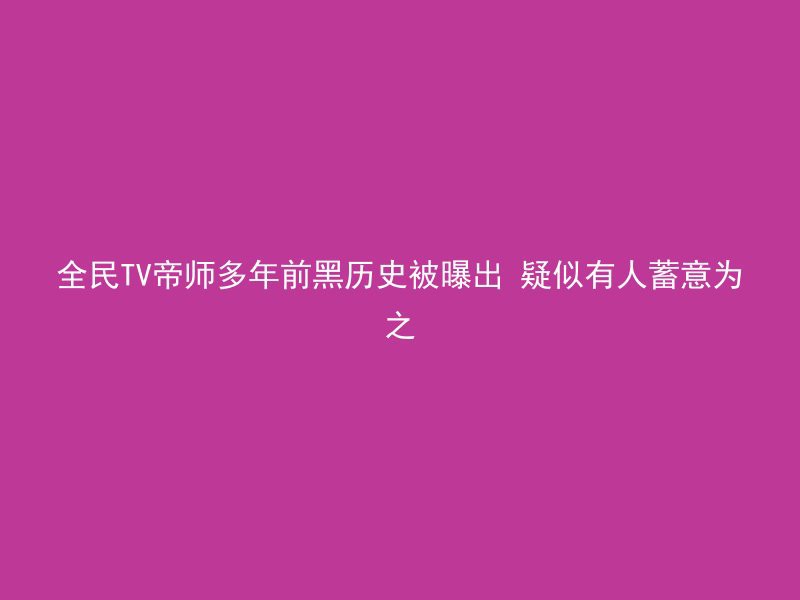 全民TV帝师多年前黑历史被曝出 疑似有人蓄意为之