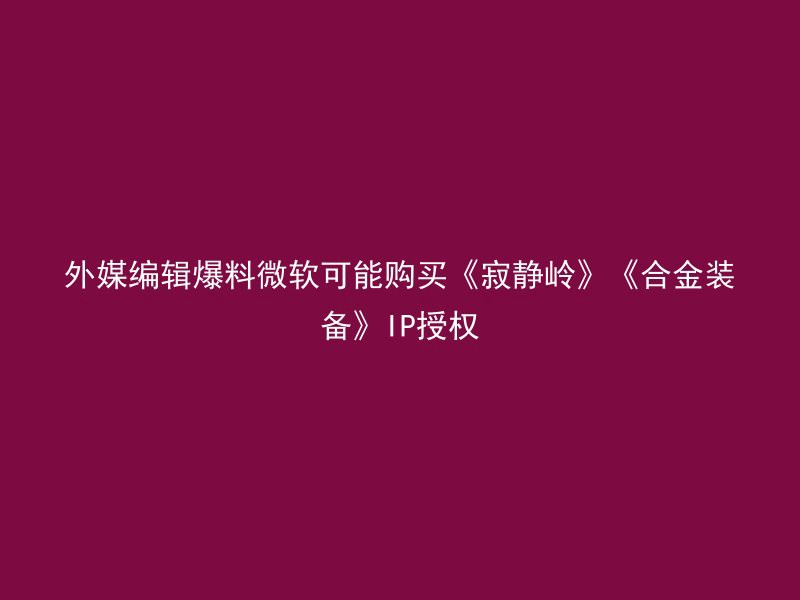 外媒编辑爆料微软可能购买《寂静岭》《合金装备》IP授权