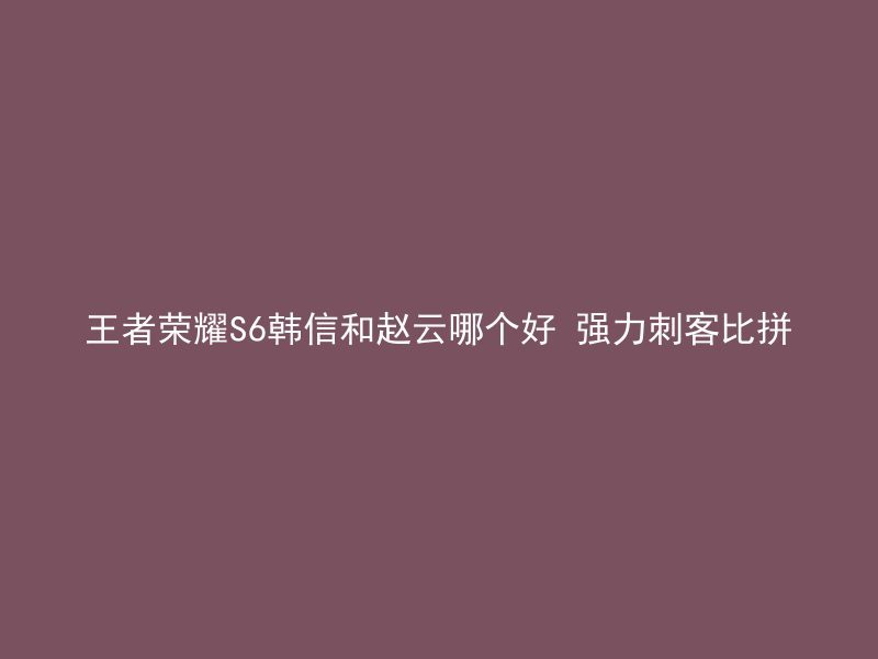 王者荣耀S6韩信和赵云哪个好 强力刺客比拼