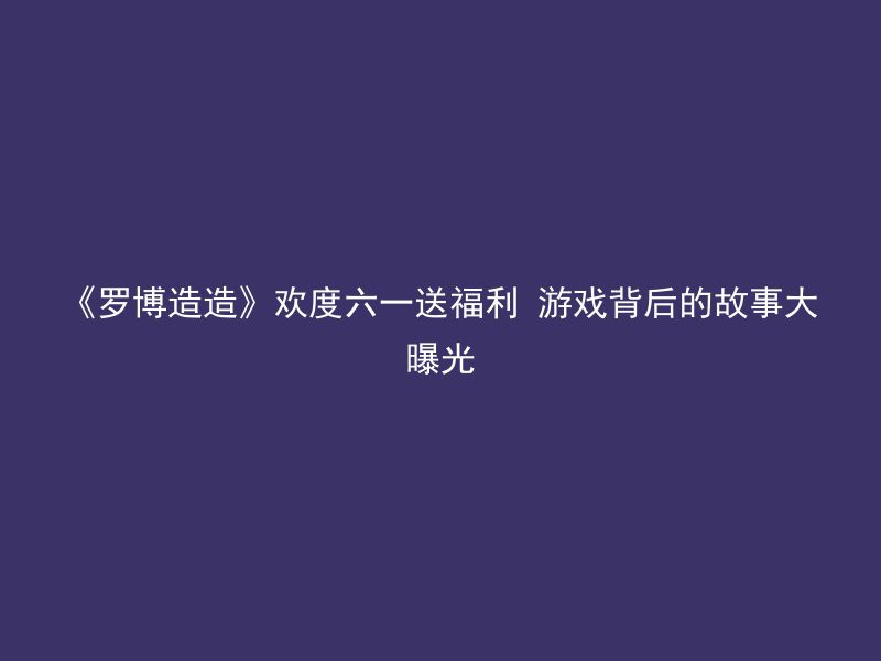 《罗博造造》欢度六一送福利 游戏背后的故事大曝光