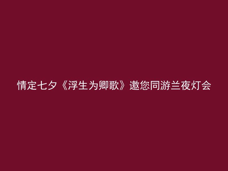 情定七夕《浮生为卿歌》邀您同游兰夜灯会