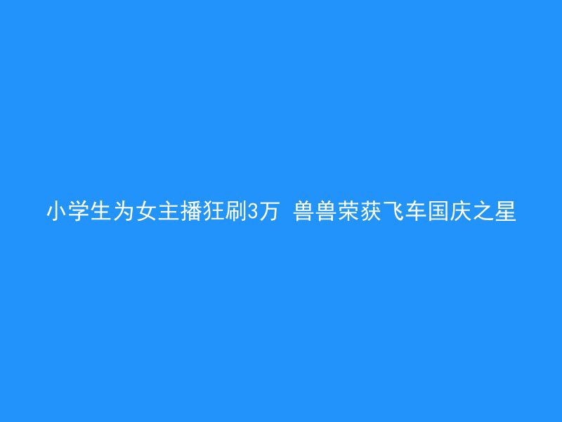 小学生为女主播狂刷3万 兽兽荣获飞车国庆之星