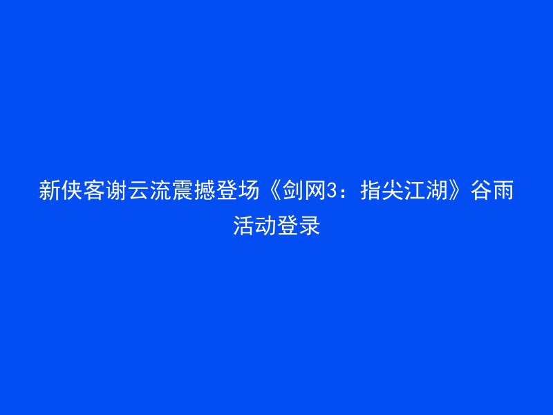 新侠客谢云流震撼登场《剑网3：指尖江湖》谷雨活动登录