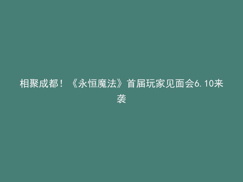 相聚成都！《永恒魔法》首届玩家见面会6.10来袭