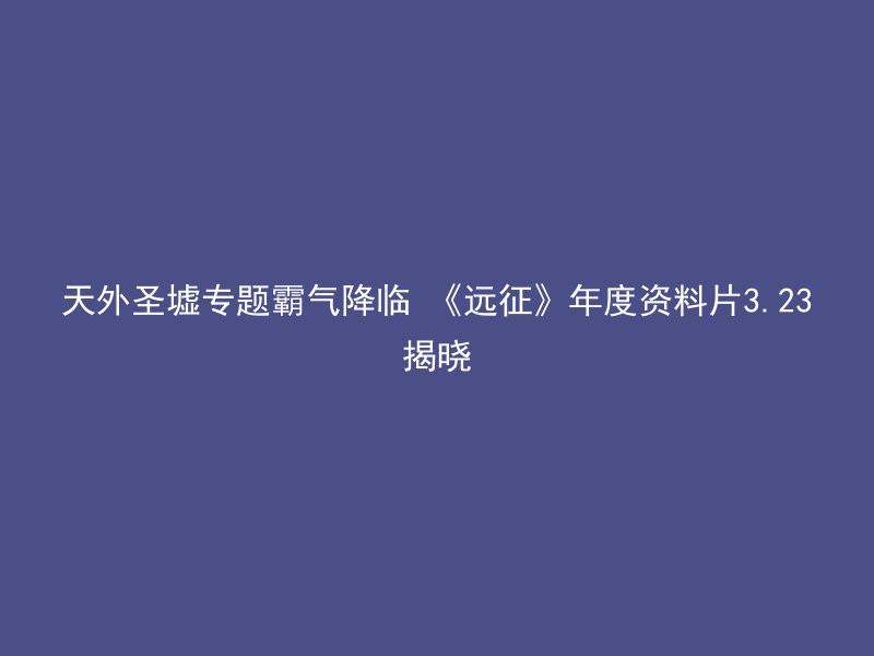 天外圣墟专题霸气降临 《远征》年度资料片3.23揭晓