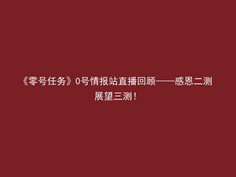 《零号任务》0号情报站直播回顾——感恩二测 展望三测！