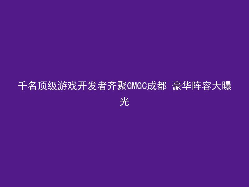 千名顶级游戏开发者齐聚GMGC成都 豪华阵容大曝光