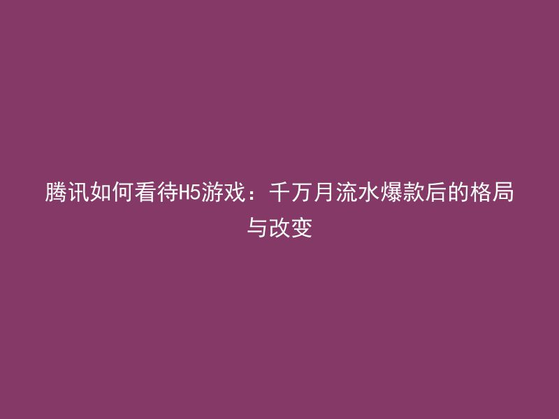 腾讯如何看待H5游戏：千万月流水爆款后的格局与改变