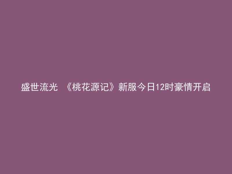 盛世流光 《桃花源记》新服今日12时豪情开启