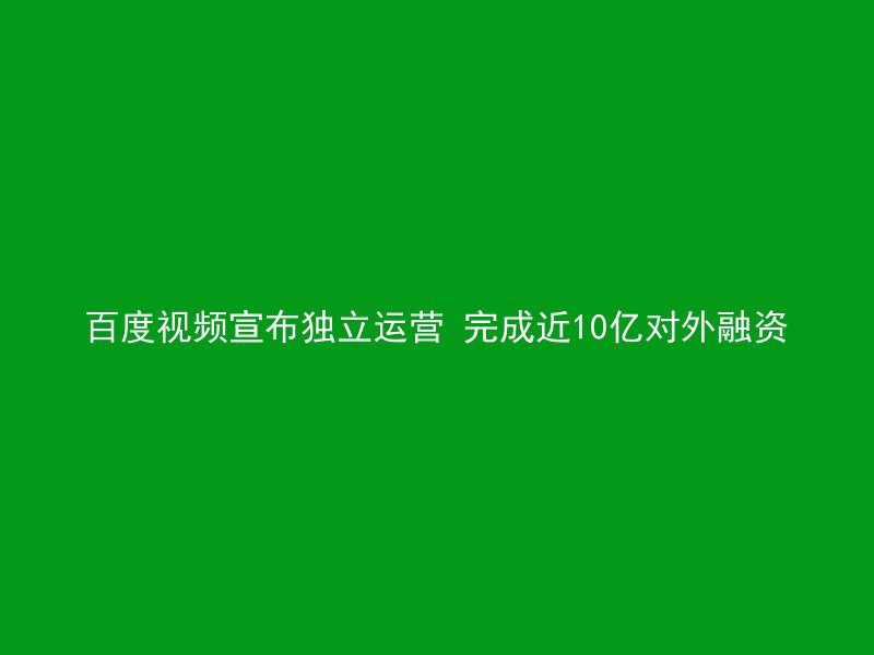 百度视频宣布独立运营 完成近10亿对外融资