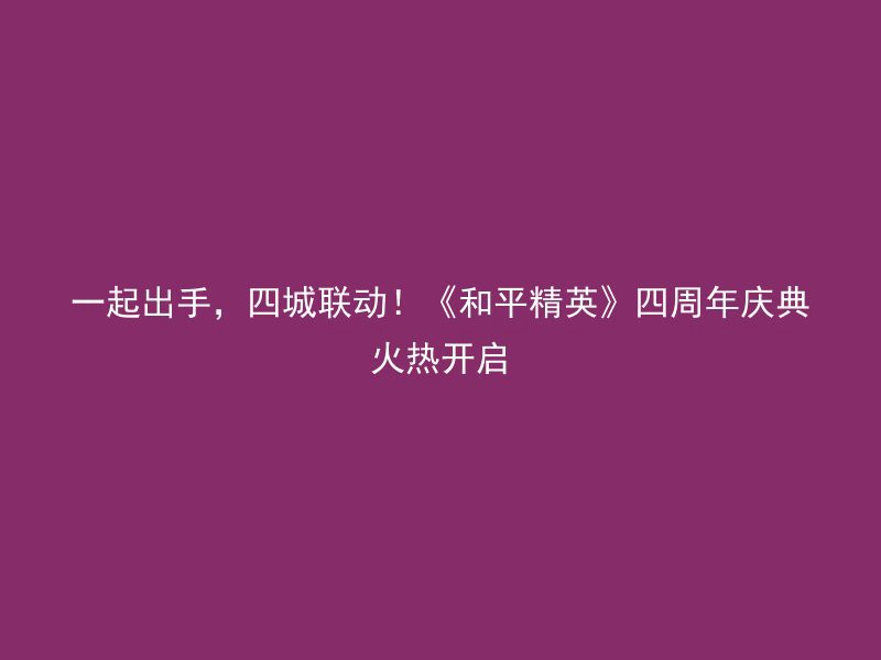 一起出手，四城联动！《和平精英》四周年庆典火热开启