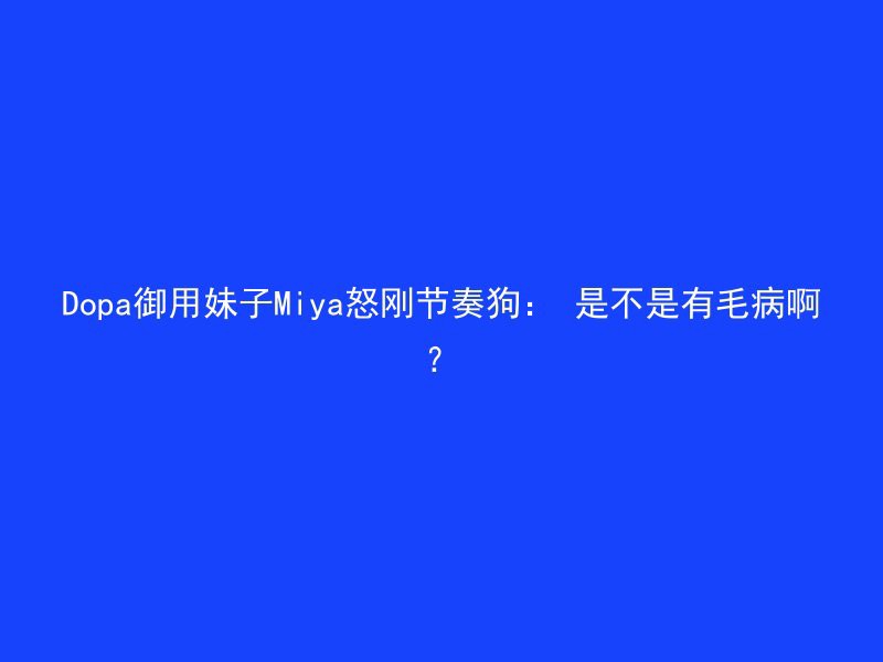 Dopa御用妹子Miya怒刚节奏狗： 是不是有毛病啊？