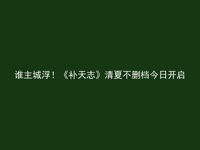 谁主城浮！《补天志》清夏不删档今日开启