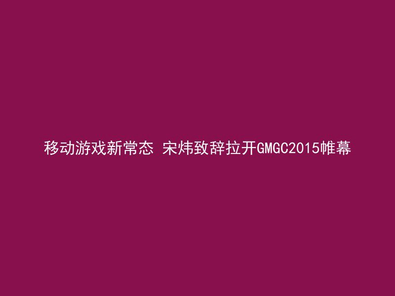 移动游戏新常态 宋炜致辞拉开GMGC2015帷幕