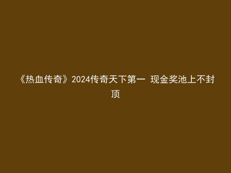 《热血传奇》2024传奇天下第一 现金奖池上不封顶