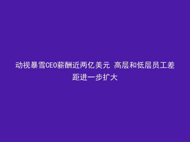 动视暴雪CEO薪酬近两亿美元 高层和低层员工差距进一步扩大