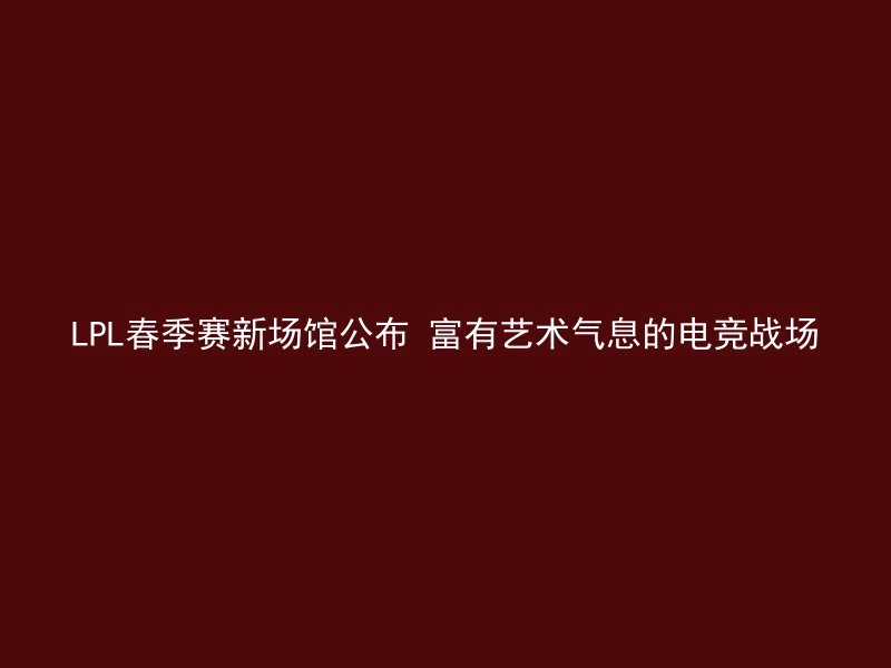 LPL春季赛新场馆公布 富有艺术气息的电竞战场