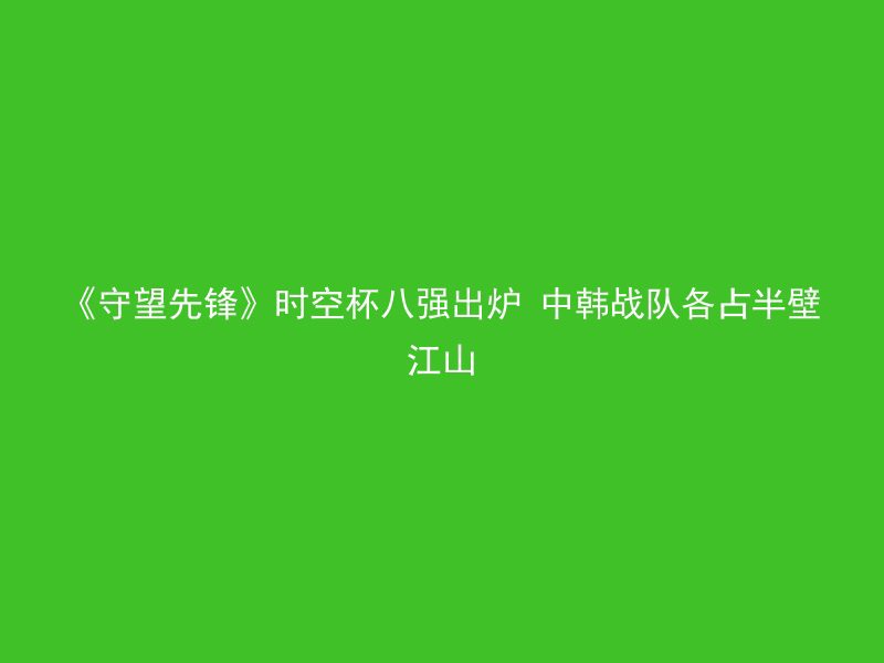 《守望先锋》时空杯八强出炉 中韩战队各占半壁江山