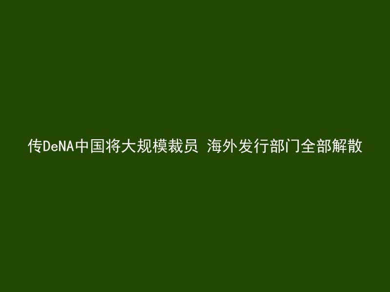 传DeNA中国将大规模裁员 海外发行部门全部解散